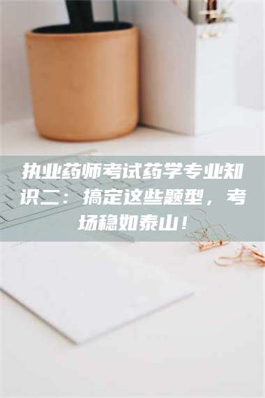 赤壁执业药师考试药学专业知识二：搞定这些题型，考场稳如泰山！ 第1张