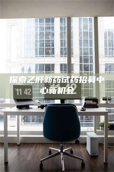 赤壁探索乙肝新药试药招募中心新机会 第1张