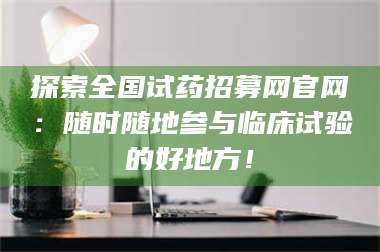 赤壁探索全国试药招募网官网：随时随地参与临床试验的好地方！ 第1张
