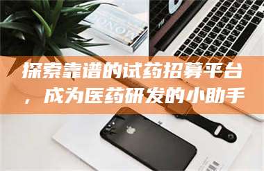 赤壁探索靠谱的试药招募平台，成为医药研发的小助手 第1张