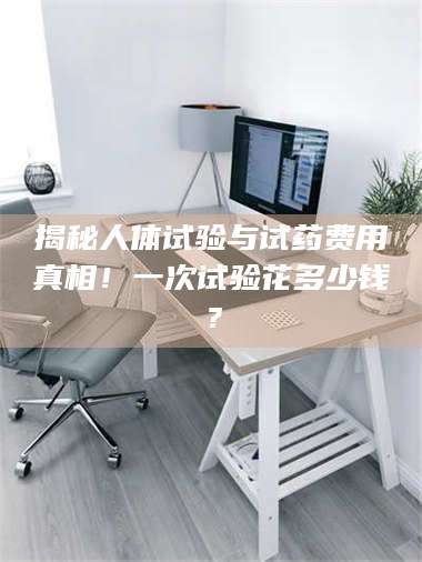 赤壁揭秘人体试验与试药费用真相！一次试验花多少钱？ 第1张