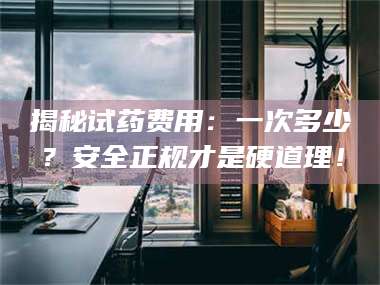 赤壁揭秘试药费用：一次多少？安全正规才是硬道理！ 第1张