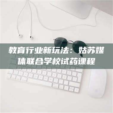 赤壁教育行业新玩法：姑苏媒体联合学校试药课程 第1张