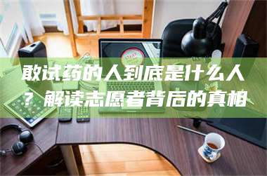赤壁敢试药的人到底是什么人？解读志愿者背后的真相 第1张