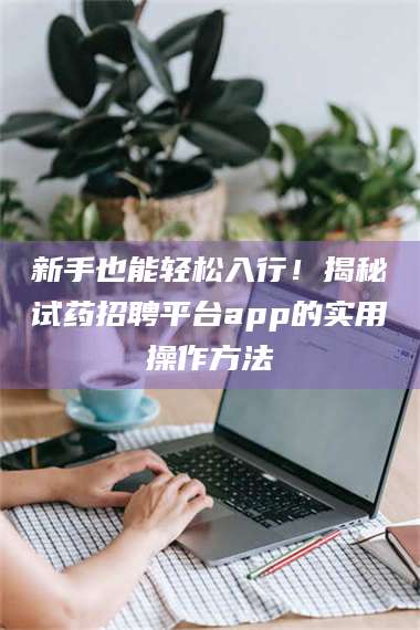 赤壁新手也能轻松入行！揭秘试药招聘平台app的实用操作方法 第1张