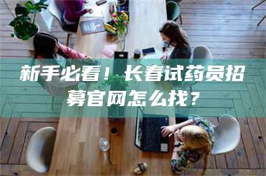 赤壁新手必看！长春试药员招募官网怎么找？ 第1张