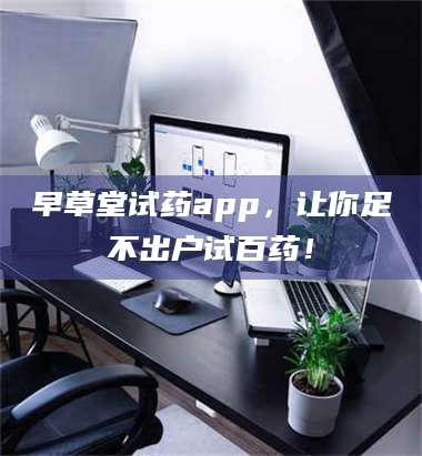 赤壁早草堂试药app,让你足不出户试百药! 第1张 赤壁早草堂试药app,让你足不出户试百药! 第1张