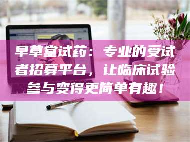 赤壁早草堂试药：专业的受试者招募平台，让临床试验参与变得更简单有趣！ 第1张