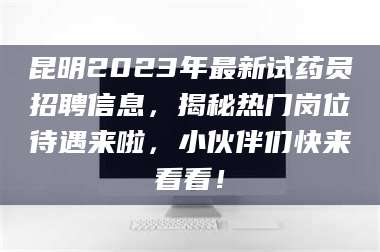 赤壁昆明2023年最新试药员招聘信息,揭秘热门岗位待遇来啦,小伙伴们快来看看! 第1张 赤壁昆明2023年最新试药员招聘信息,揭秘热门岗位待遇来啦,小伙伴们快来看看! 第1张