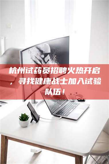 赤壁杭州试药员招聘火热开启，寻找健康战士加入试验队伍！ 第1张
